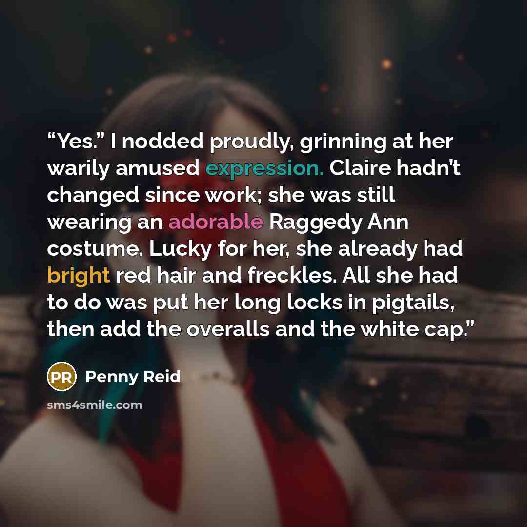 “Yes.” I nodded proudly, grinning at her warily amused expression. Claire hadn’t changed since work; she was still wearing an adorable Raggedy Ann costume. Lucky for her, she already had bright red hair and freckles. All she had to do was put her long locks in pigtails, then add the overalls and…” quote by Penny Reid