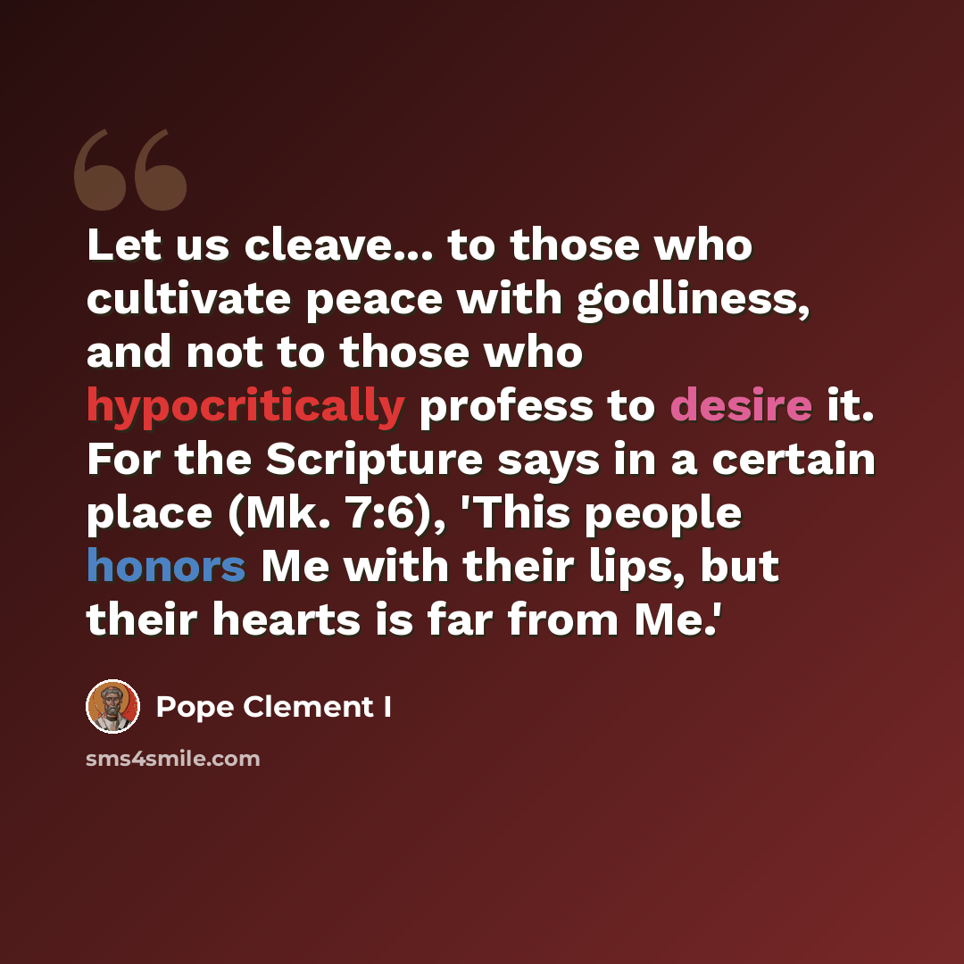 “Let us cleave... to those who cultivate peace with godliness, and not to those who hypocritically profess to desire it. For the Scripture says in a certain place (Mk. 7:6), 'This people honors Me with their lips, but their hearts is far from Me.'” quote by Pope Clement I