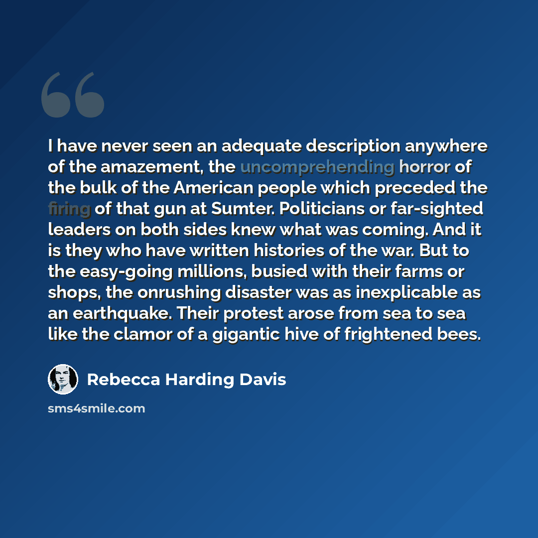 “I have never seen an adequate description anywhere of the amazement, the uncomprehending horror of the bulk of the American people which preceded the firing of that gun at Sumter. Politicians or far-sighted leaders on both sides knew what was coming. And it is they who have written histories of…” quote by Rebecca Harding Davis