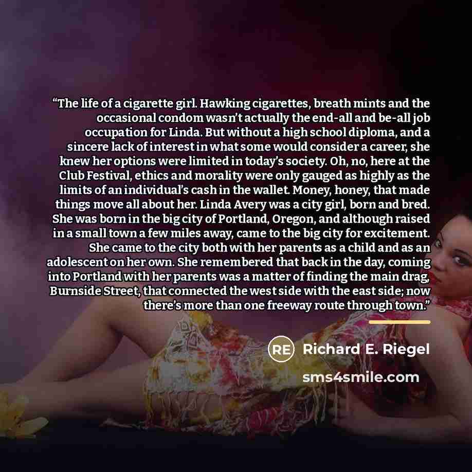 “The life of a cigarette girl. Hawking cigarettes, breath mints and the occasional condom wasn’t actually the end-all and be-all job occupation for Linda. But without a high school diploma, and a sincere lack of interest in what some would consider a career, she knew her options were limited in…” quote by Richard E. Riegel