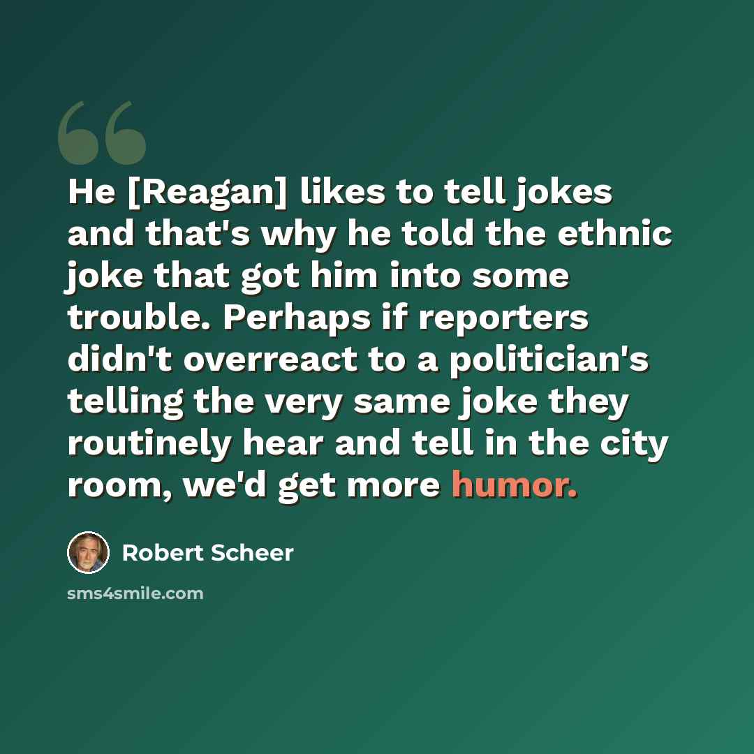 “He [Reagan] likes to tell jokes and that's why he told the ethnic joke that got him into some trouble. Perhaps if reporters didn't overreact to a politician's telling the very same joke they routinely hear and tell in the city room, we'd get more humor.” quote by Robert Scheer