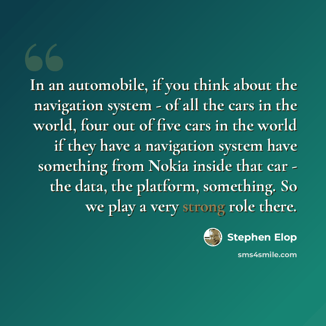 “In an automobile, if you think about the navigation system - of all the cars in the world, four out of five cars in the world if they have a navigation system have something from Nokia inside that car - the data, the platform, something. So we play a very strong role there.” quote by Stephen Elop