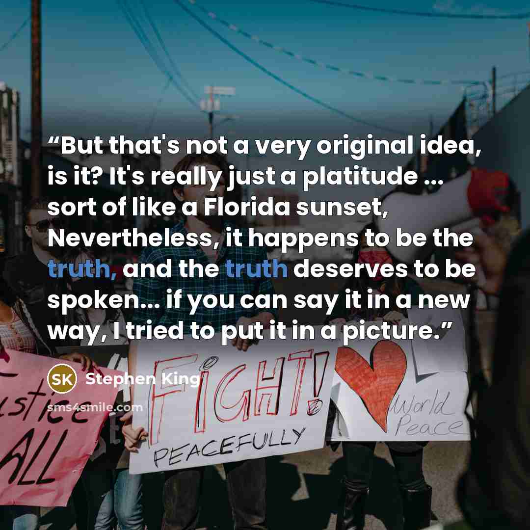 “But that's not a very original idea, is it? It's really just a platitude ... sort of like a Florida sunset, Nevertheless, it happens to be the truth, and the truth deserves to be spoken... if you can say it in a new way, I tried to put it in a picture.” quote by Stephen King