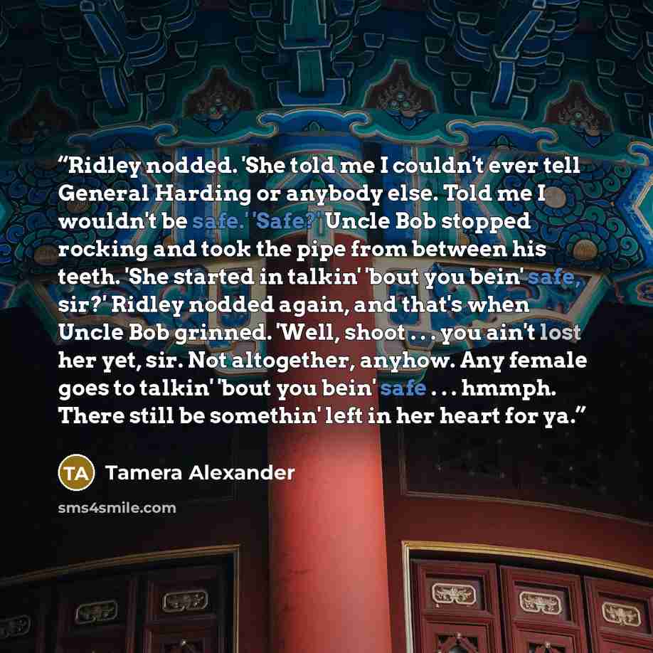 “Ridley nodded. 'She told me I couldn't ever tell General Harding or anybody else. Told me I wouldn't be safe.' 'Safe?' Uncle Bob stopped rocking and took the pipe from between his teeth. 'She started in talkin' 'bout you bein' safe, sir?' Ridley nodded again, and that's when Uncle Bob grinned…” quote by Tamera Alexander