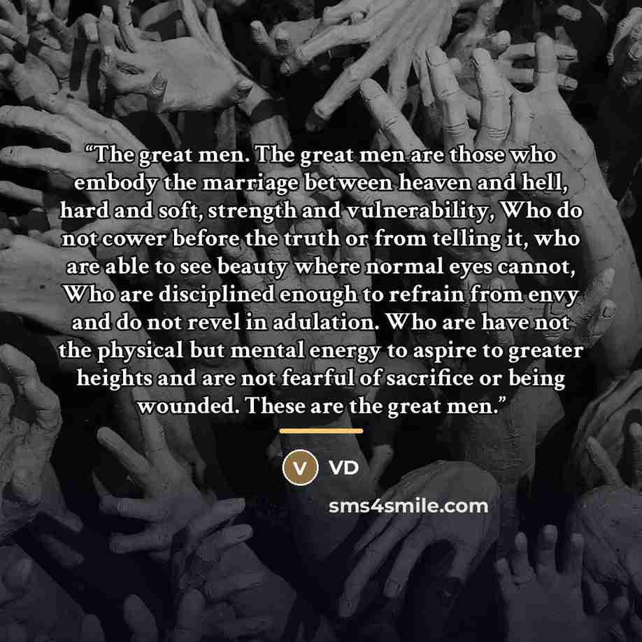 “The great men. The great men are those who embody the marriage between heaven and hell, hard and soft, strength and vulnerability, Who do not cower before the truth or from telling it, who are able to see beauty where normal eyes cannot, Who are disciplined enough to refrain from envy and do not…” quote by VD