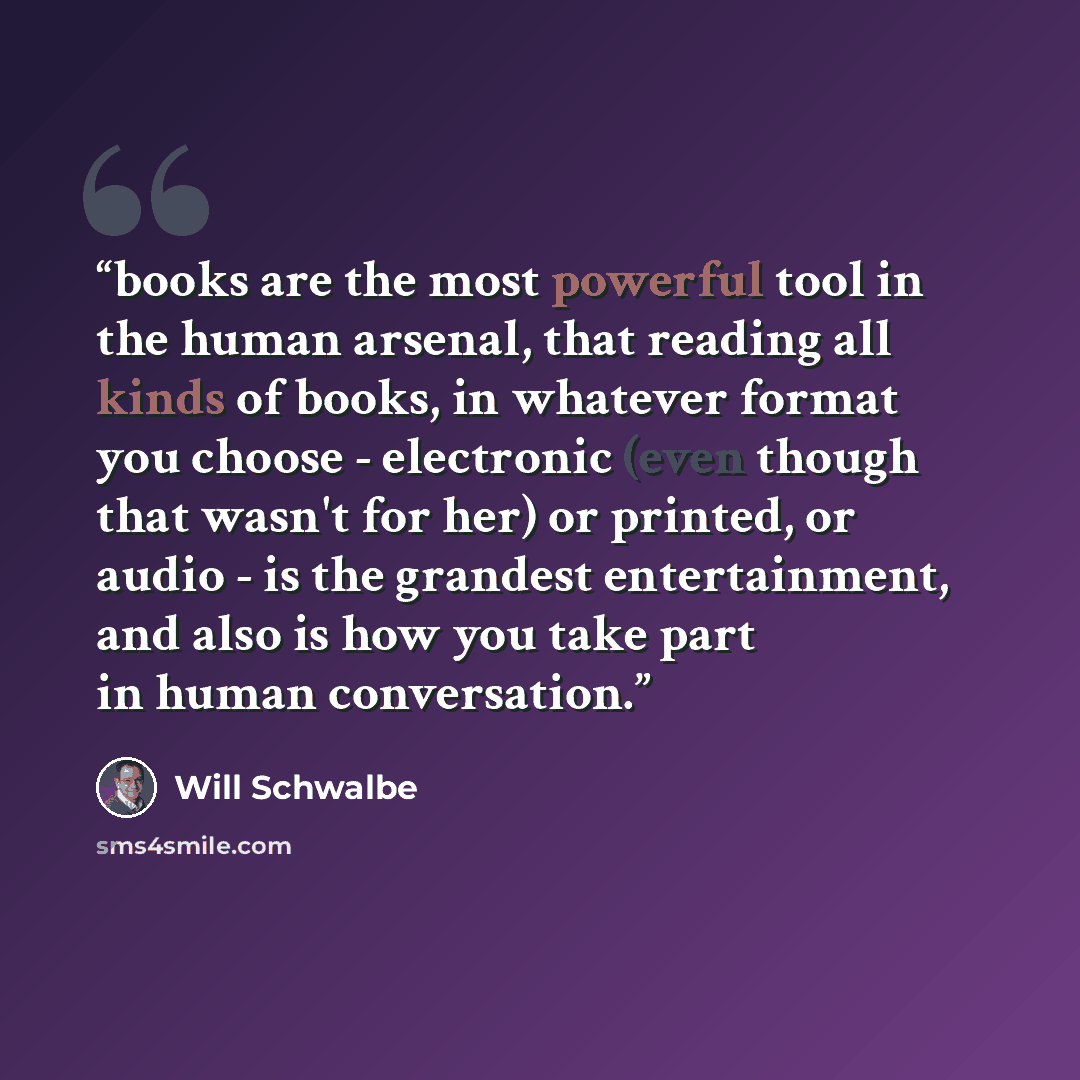 “books are the most powerful tool in the human arsenal, that reading all kinds of books, in whatever format you choose - electronic (even though that wasn't for her) or printed, or audio - is the grandest entertainment, and also is how you take part in human conversation.” quote by Will Schwalbe