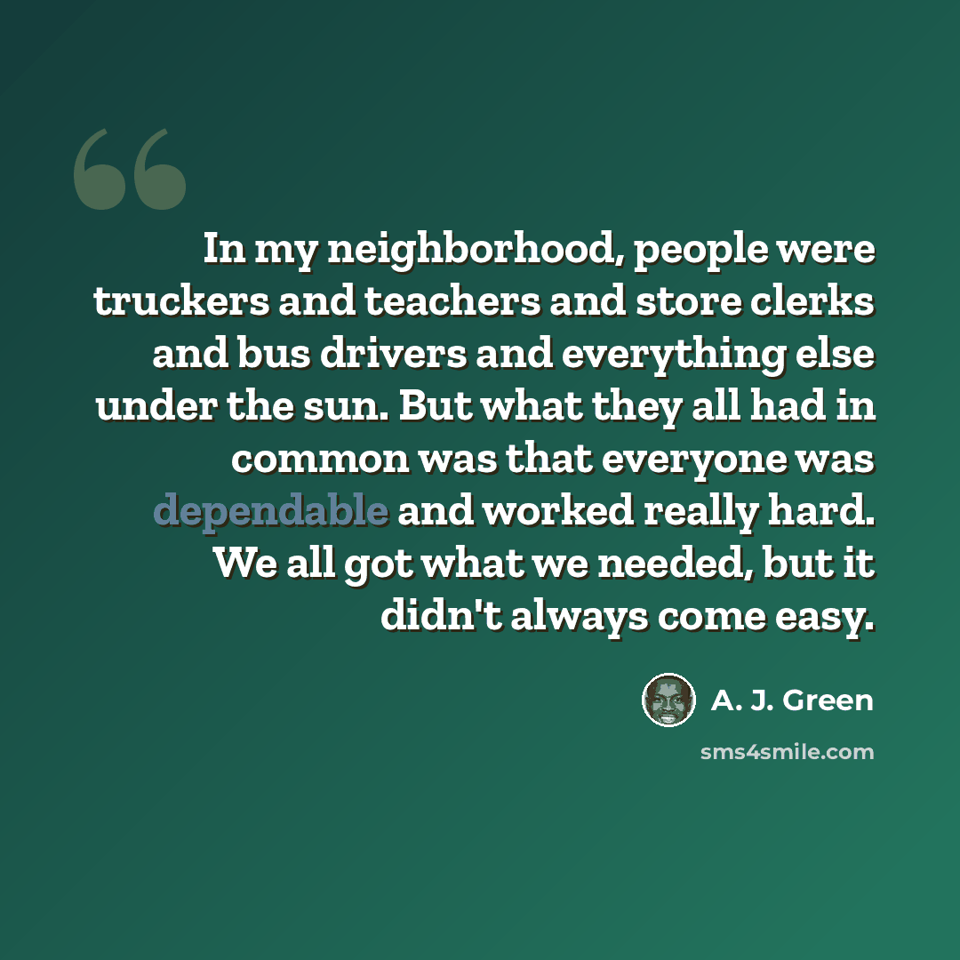 “In my neighborhood, people were truckers and teachers and store clerks and bus drivers and everything else under the sun. But what they all had in common was that everyone was dependable and worked really hard. We all got what we needed, but it didn't always come easy.” quote by A. J. Green