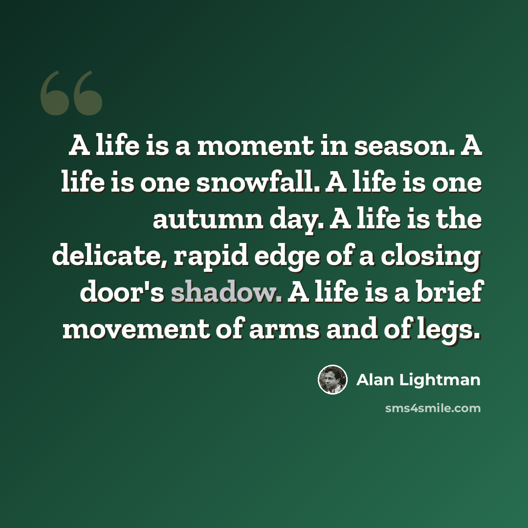 “A life is a moment in season. A life is one snowfall. A life is one autumn day. A life is the delicate, rapid edge of a closing door's shadow. A life is a brief movement of arms and of legs.” quote by Alan Lightman