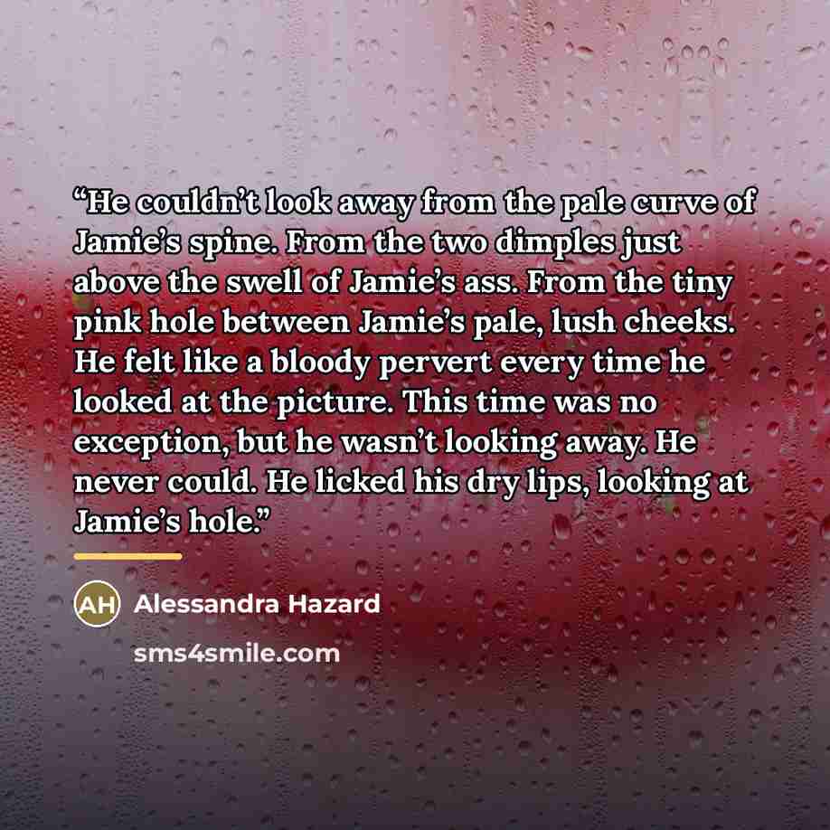 “He couldn’t look away from the pale curve of Jamie’s spine. From the two dimples just above the swell of Jamie’s ass. From the tiny pink hole between Jamie’s pale, lush cheeks. He felt like a bloody pervert every time he looked at the picture. This time was no exception, but he wasn’t looking…” quote by Alessandra Hazard