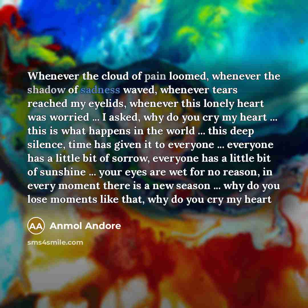 “Whenever the cloud of pain loomed, whenever the shadow of sadness waved, whenever tears reached my eyelids, whenever this lonely heart was worried ... I asked, why do you cry my heart ... this is what happens in the world ... this deep silence, time has given it to everyone ... everyone has a…” quote by Anmol Andore
