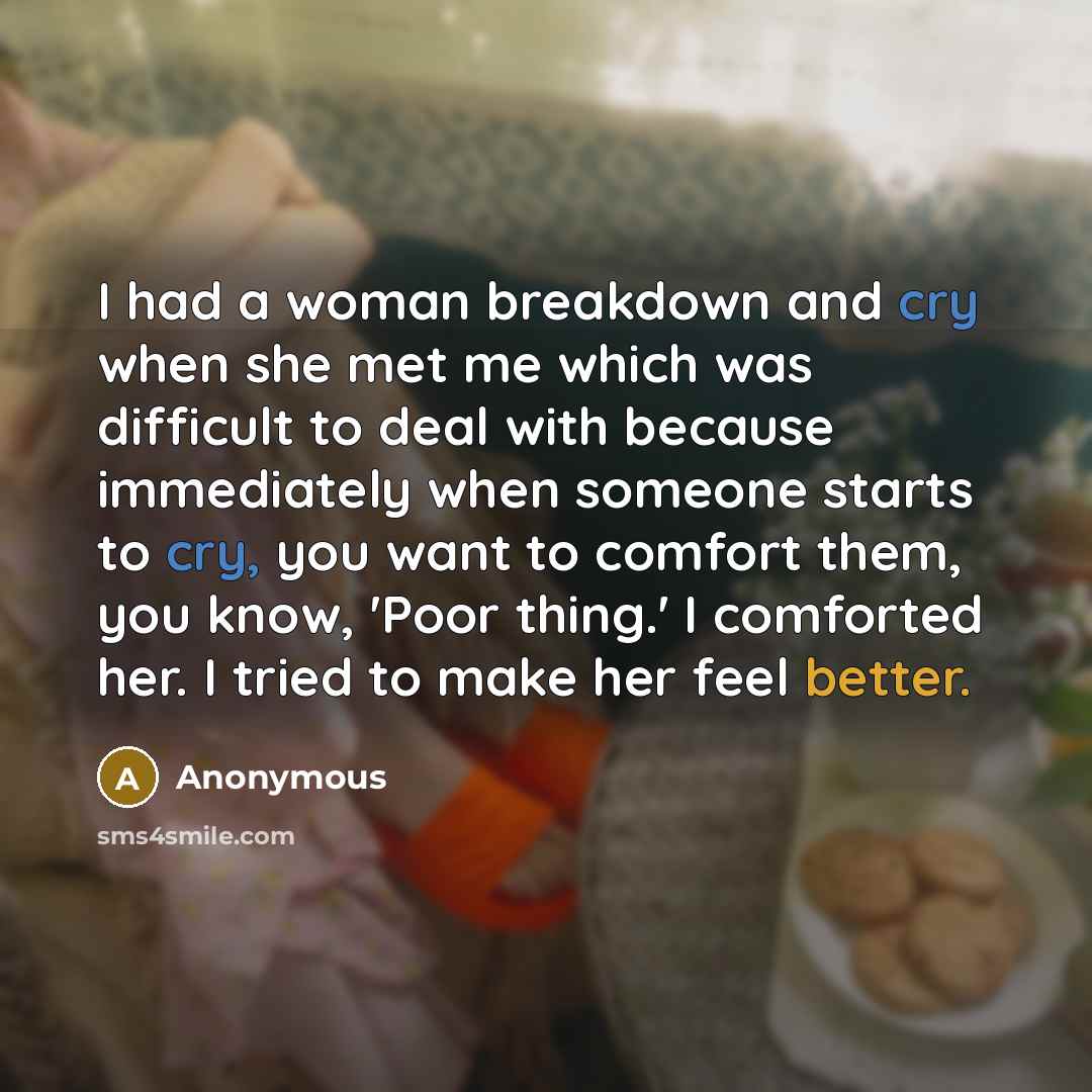 “I had a woman breakdown and cry when she met me which was difficult to deal with because immediately when someone starts to cry, you want to comfort them, you know, 'Poor thing.' I comforted her. I tried to make her feel better.” quote by Anonymous