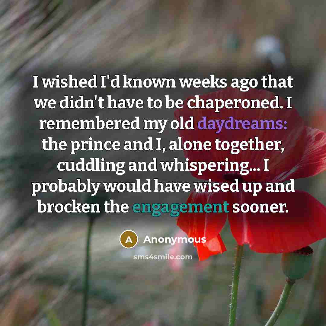 “I wished I'd known weeks ago that we didn't have to be chaperoned. I remembered my old daydreams: the prince and I, alone together, cuddling and whispering... I probably would have wised up and brocken the engagement sooner.” quote by Anonymous
