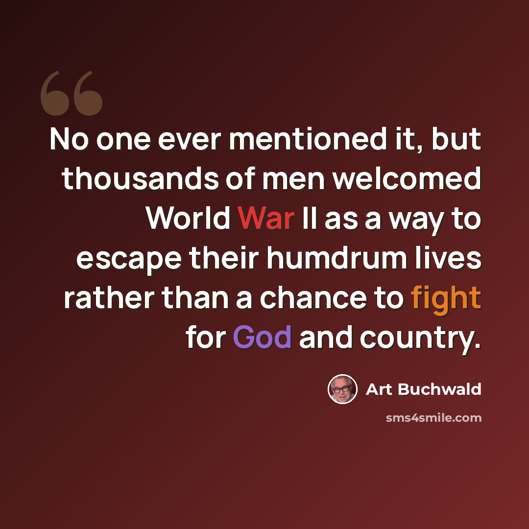 “No one ever mentioned it, but thousands of men welcomed World War II as a way to escape their humdrum lives rather than a chance to fight for God and country.” quote by Art Buchwald