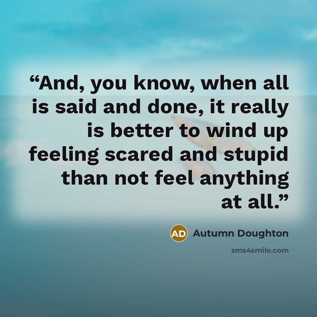 “And, you know, when all is said and done, it really is better to wind up feeling scared and stupid than not feel anything at all.” quote by Autumn Doughton