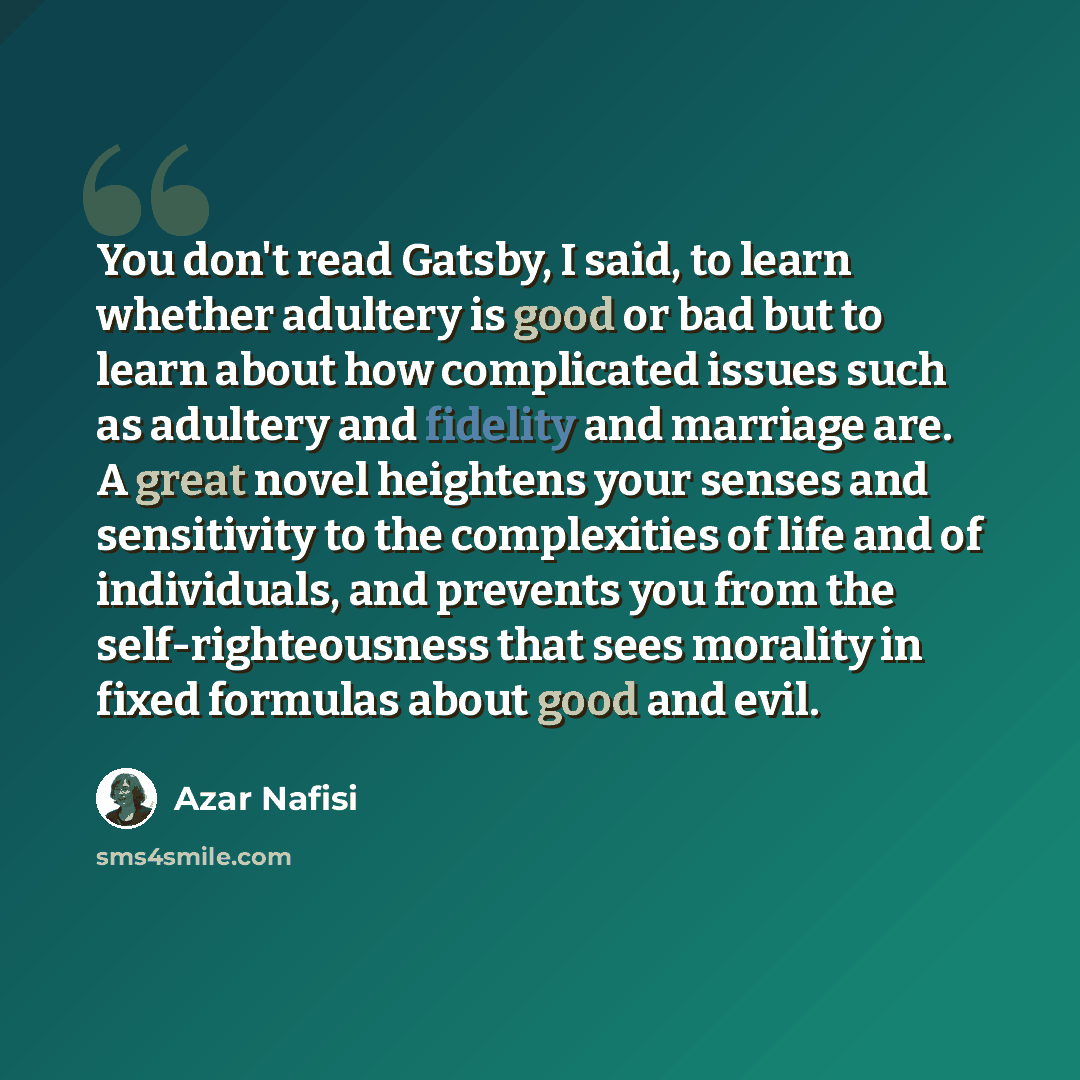 “You don't read Gatsby, I said, to learn whether adultery is good or bad but to learn about how complicated issues such as adultery and fidelity and marriage are. A great novel heightens your senses and sensitivity to the complexities of life and of individuals, and prevents you from the…” quote by Azar Nafisi