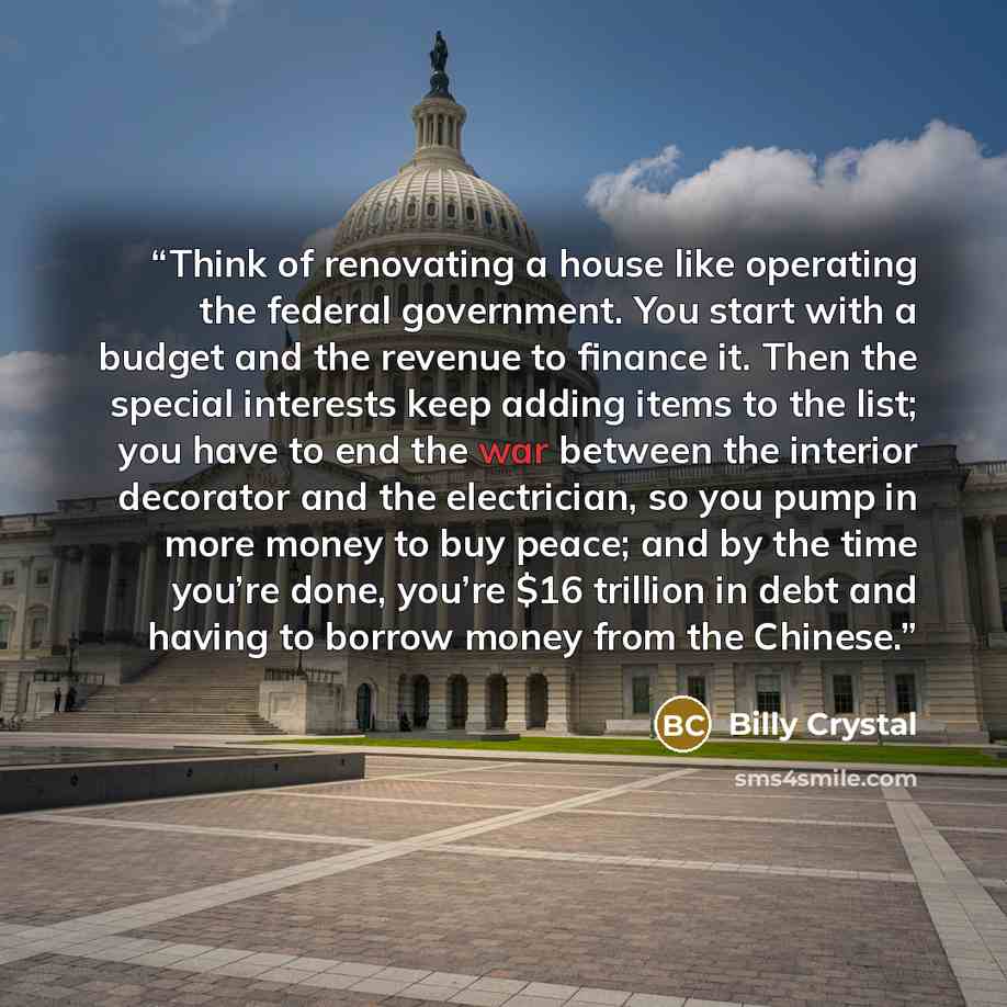 “Think of renovating a house like operating the federal government. You start with a budget and the revenue to finance it. Then the special interests keep adding items to the list; you have to end the war between the interior decorator and the electrician, so you pump in more money to buy peace…” quote by Billy Crystal