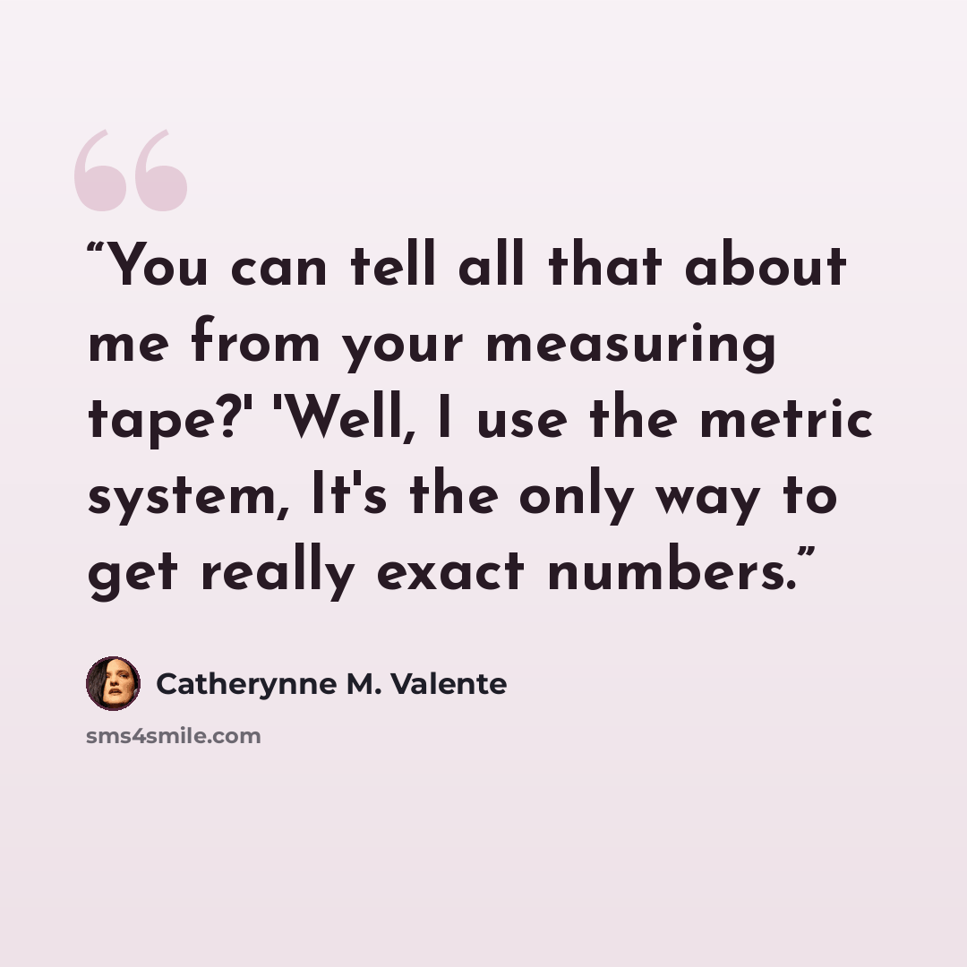 “You can tell all that about me from your measuring tape?' 'Well, I use the metric system, It's the only way to get really exact numbers.” quote by Catherynne M. Valente