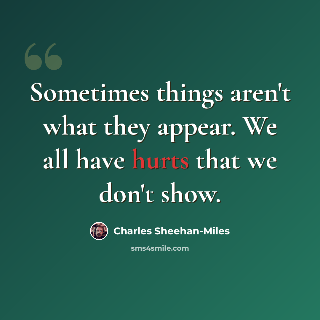 “Sometimes things aren't what they appear. We all have hurts that we don't show.” quote by Charles Sheehan-Miles