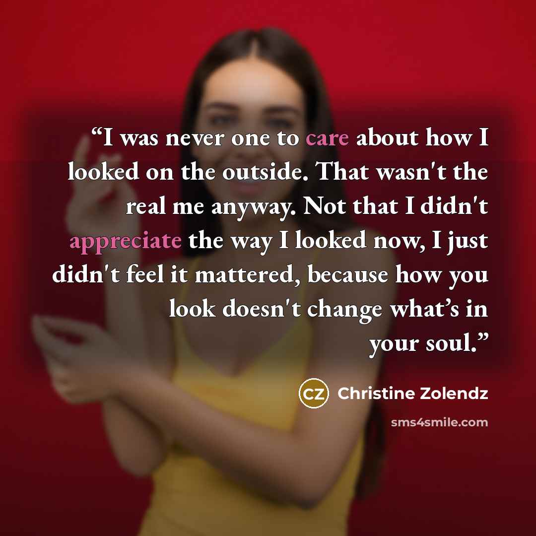 “I was never one to care about how I looked on the outside. That wasn't the real me anyway. Not that I didn't appreciate the way I looked now, I just didn't feel it mattered, because how you look doesn't change what’s in your soul.” quote by Christine Zolendz