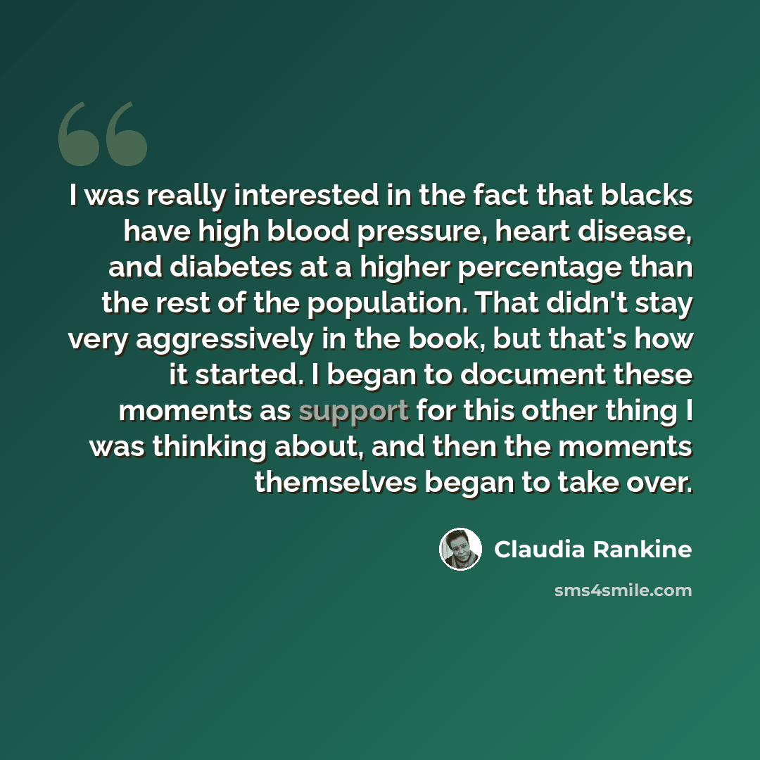 “I was really interested in the fact that blacks have high blood pressure, heart disease, and diabetes at a higher percentage than the rest of the population. That didn't stay very aggressively in the book, but that's how it started. I began to document these moments as support for this other thing…” quote by Claudia Rankine