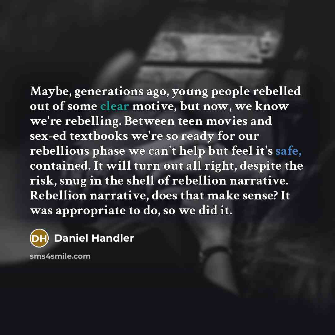 “Maybe, generations ago, young people rebelled out of some clear motive, but now, we know we're rebelling. Between teen movies and sex-ed textbooks we're so ready for our rebellious phase we can't help but feel it's safe, contained. It will turn out all right, despite the risk, snug in the shell of…” quote by Daniel Handler