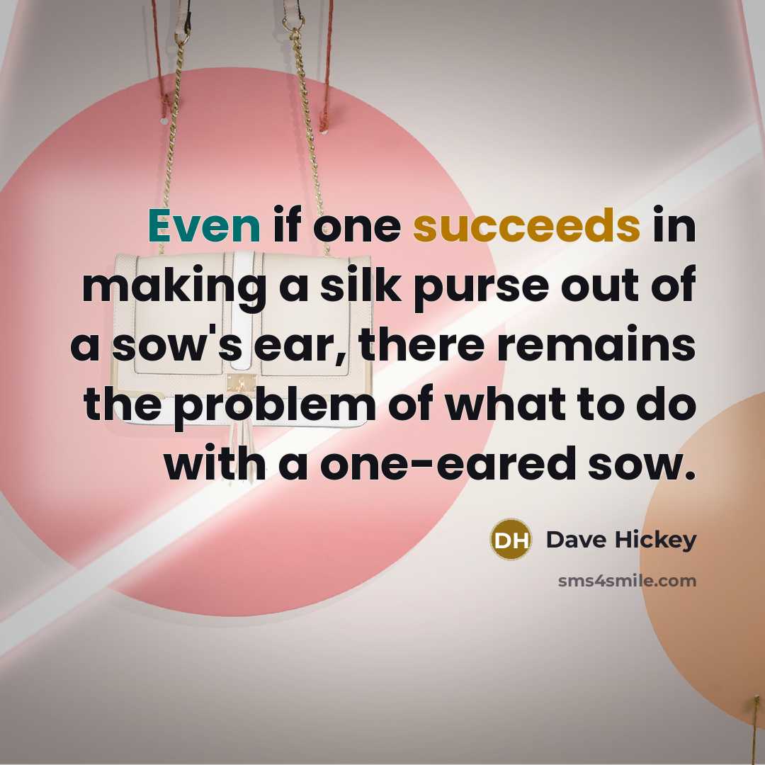 “Even if one succeeds in making a silk purse out of a sow's ear, there remains the problem of what to do with a one-eared sow.” quote by Dave Hickey