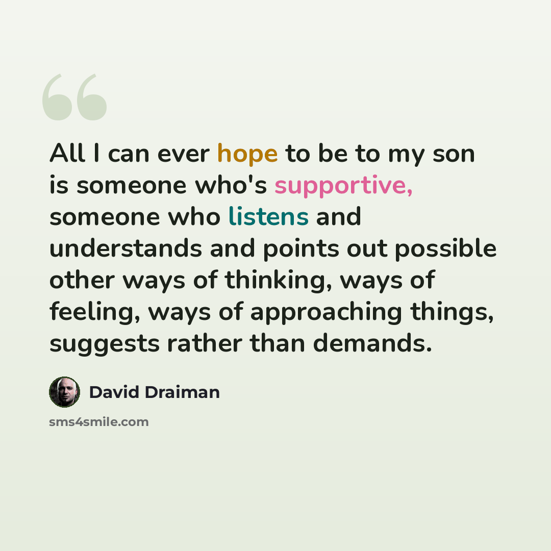 “All I can ever hope to be to my son is someone who's supportive, someone who listens and understands and points out possible other ways of thinking, ways of feeling, ways of approaching things, suggests rather than demands.” quote by David Draiman
