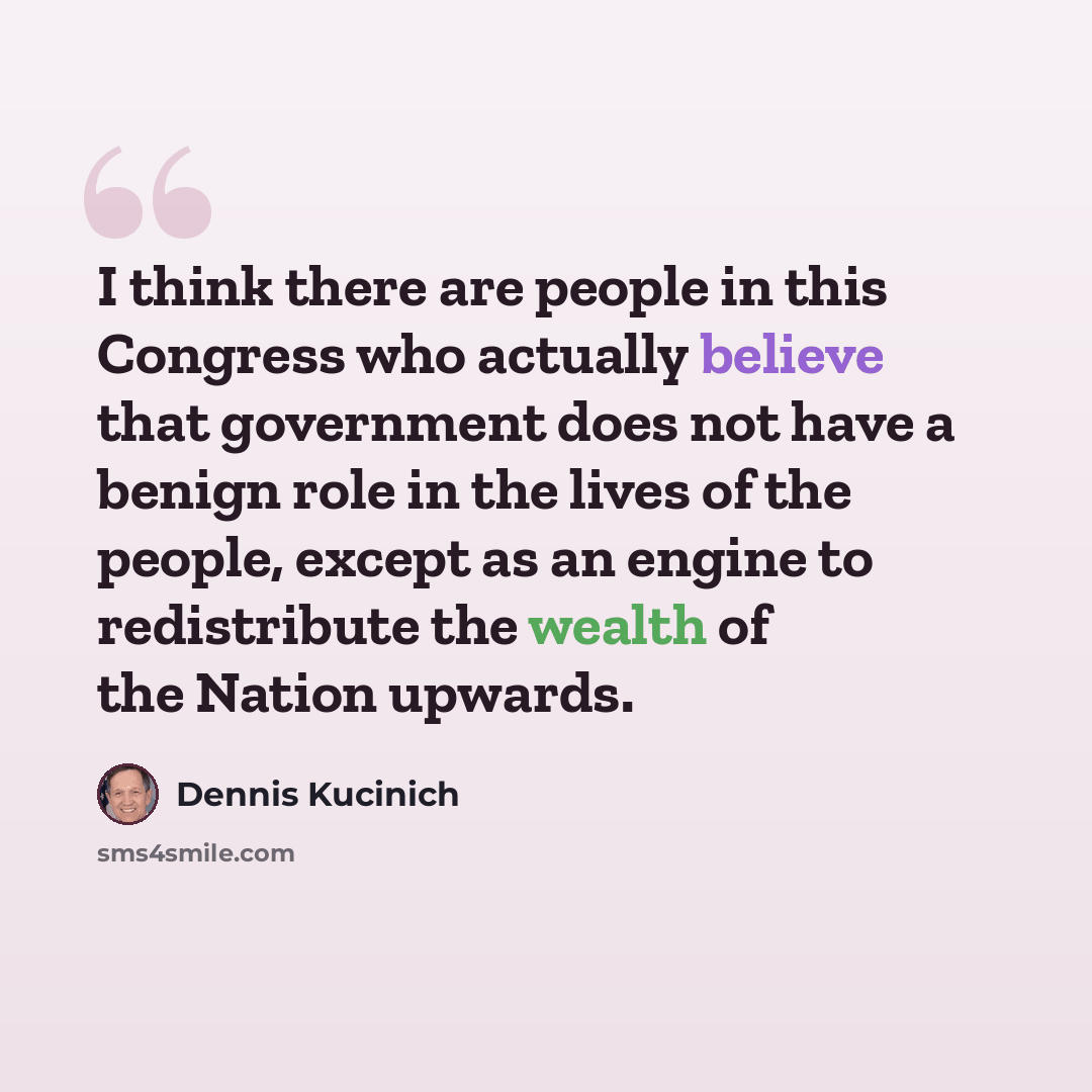 “I think there are people in this Congress who actually believe that government does not have a benign role in the lives of the people, except as an engine to redistribute the wealth of the Nation upwards.” quote by Dennis Kucinich
