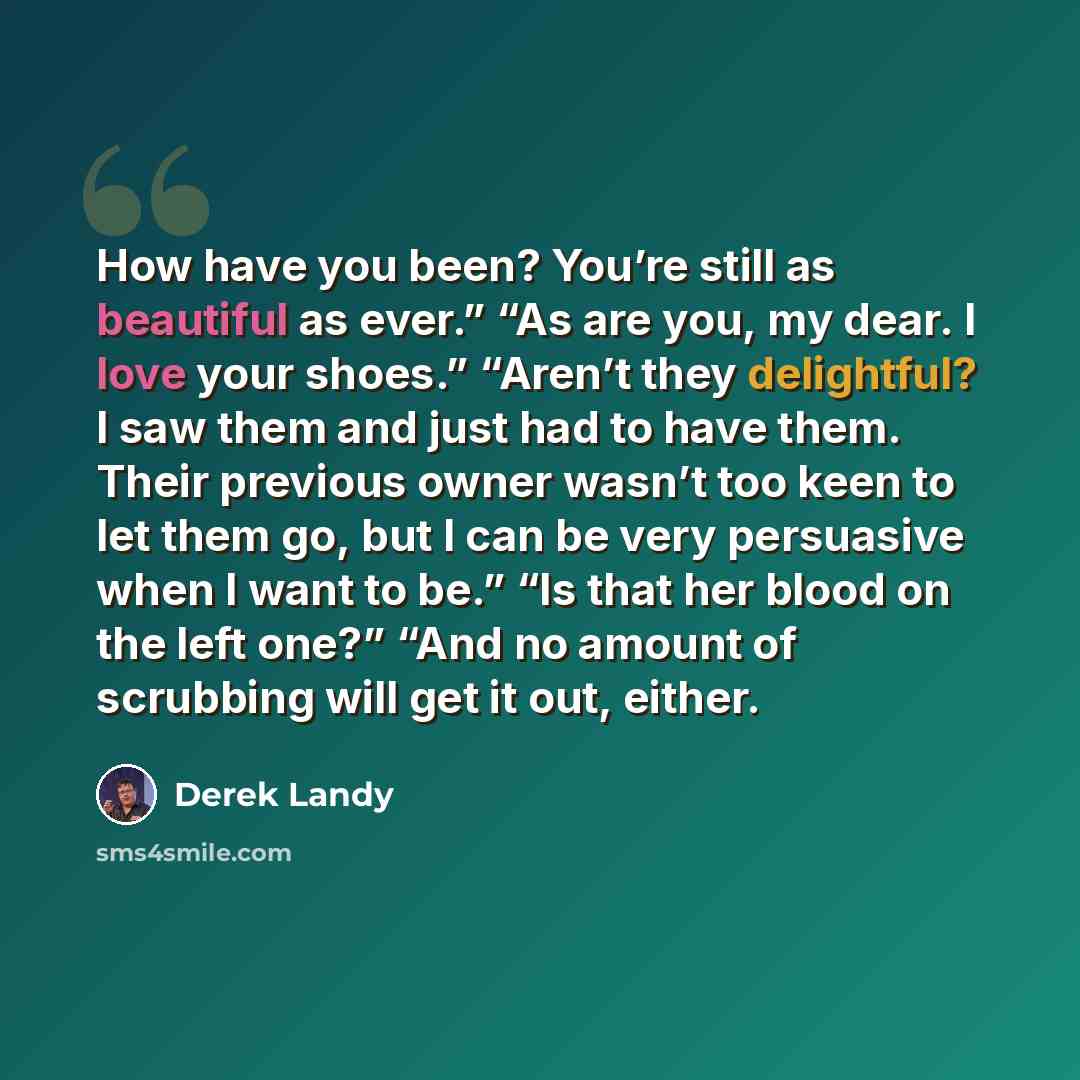 “How have you been? You’re still as beautiful as ever.” “As are you, my dear. I love your shoes.” “Aren’t they delightful? I saw them and just had to have them. Their previous owner wasn’t too keen to let them go, but I can be very persuasive when I want to be.” “Is that her blood on the left one?”…” quote by Derek Landy