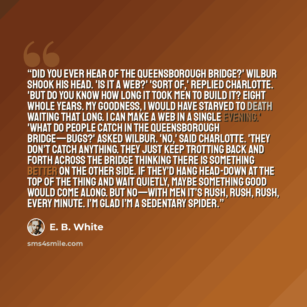 “Did you ever hear of the Queensborough Bridge?' Wilbur shook his head. 'Is it a web?' 'Sort of,' replied Charlotte. 'But do you know how long it took men to build it? Eight whole years. My goodness, I would have starved to death waiting that long. I can make a web in a single evening.' 'What do…” quote by E. B. White