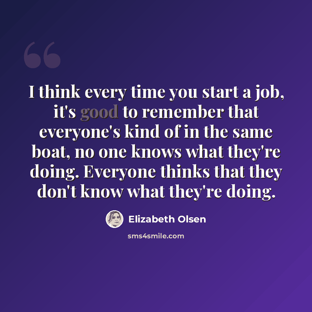 “I think every time you start a job, it's good to remember that everyone's kind of in the same boat, no one knows what they're doing. Everyone thinks that they don't know what they're doing.” quote by Elizabeth Olsen
