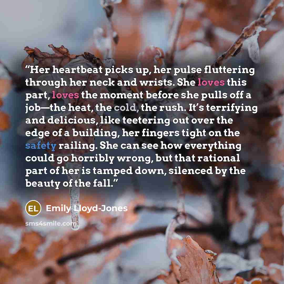 “Her heartbeat picks up, her pulse fluttering through her neck and wrists. She loves this part, loves the moment before she pulls off a job—the heat, the cold, the rush. It’s terrifying and delicious, like teetering out over the edge of a building, her fingers tight on the safety railing. She can…” quote by Emily Lloyd-Jones