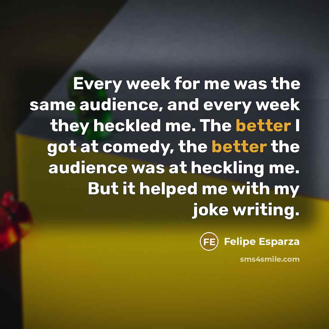 “Every week for me was the same audience, and every week they heckled me. The better I got at comedy, the better the audience was at heckling me. But it helped me with my joke writing.” quote by Felipe Esparza