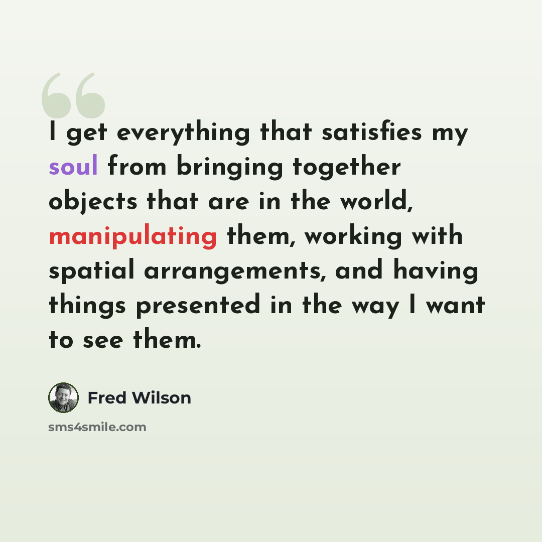“I get everything that satisfies my soul from bringing together objects that are in the world, manipulating them, working with spatial arrangements, and having things presented in the way I want to see them.” quote by Fred Wilson