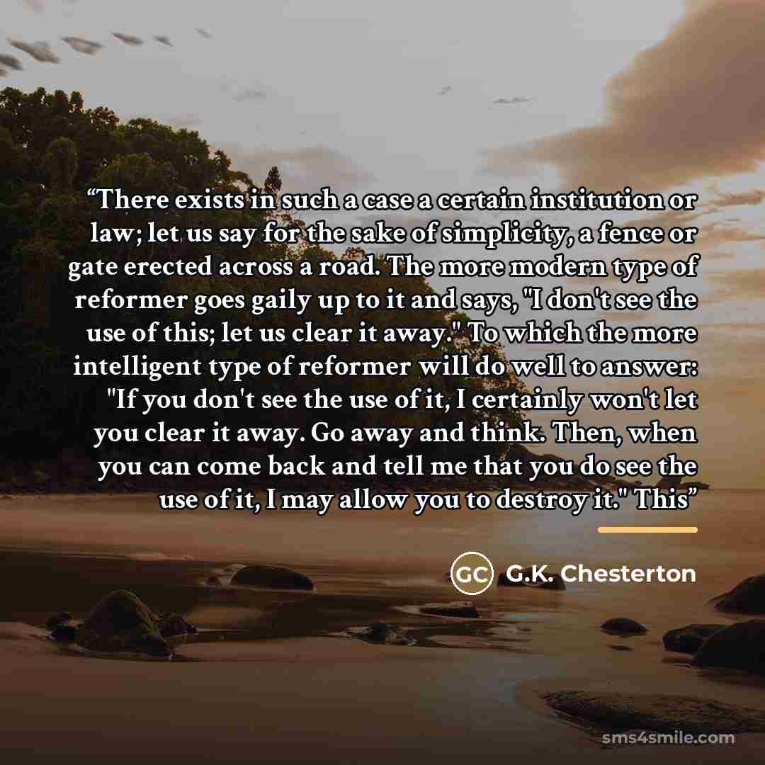 “There exists in such a case a certain institution or law; let us say for the sake of simplicity, a fence or gate erected across a road. The more modern type of reformer goes gaily up to it and says, "I don't see the use of this; let us clear it away." To which the more intelligent type of reformer…” quote by G.K. Chesterton