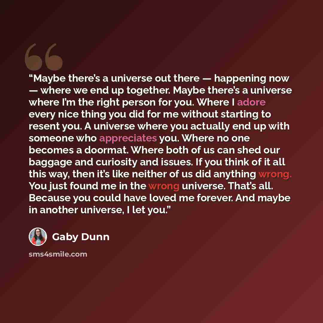 “Maybe there’s a universe out there — happening now — where we end up together. Maybe there’s a universe where I’m the right person for you. Where I adore every nice thing you did for me without starting to resent you. A universe where you actually end up with someone who appreciates you. Where no…” quote by Gaby Dunn
