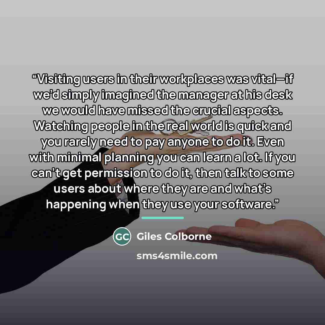 “Visiting users in their workplaces was vital—if we’d simply imagined the manager at his desk we would have missed the crucial aspects. Watching people in the real world is quick and you rarely need to pay anyone to do it. Even with minimal planning you can learn a lot. If you can’t get permission…” quote by Giles Colborne