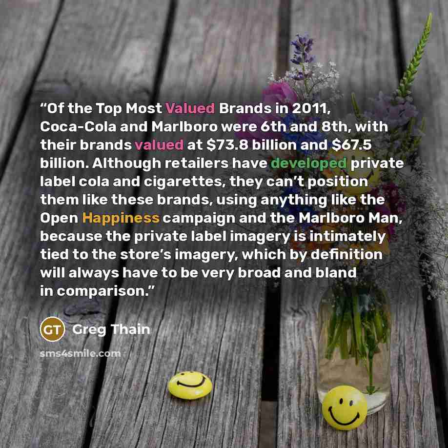 “Of the Top Most Valued Brands in 2011, Coca-Cola and Marlboro were 6th and 8th, with their brands valued at $73.8 billion and $67.5 billion. Although retailers have developed private label cola and cigarettes, they can’t position them like these brands, using anything like the Open Happiness…” quote by Greg Thain