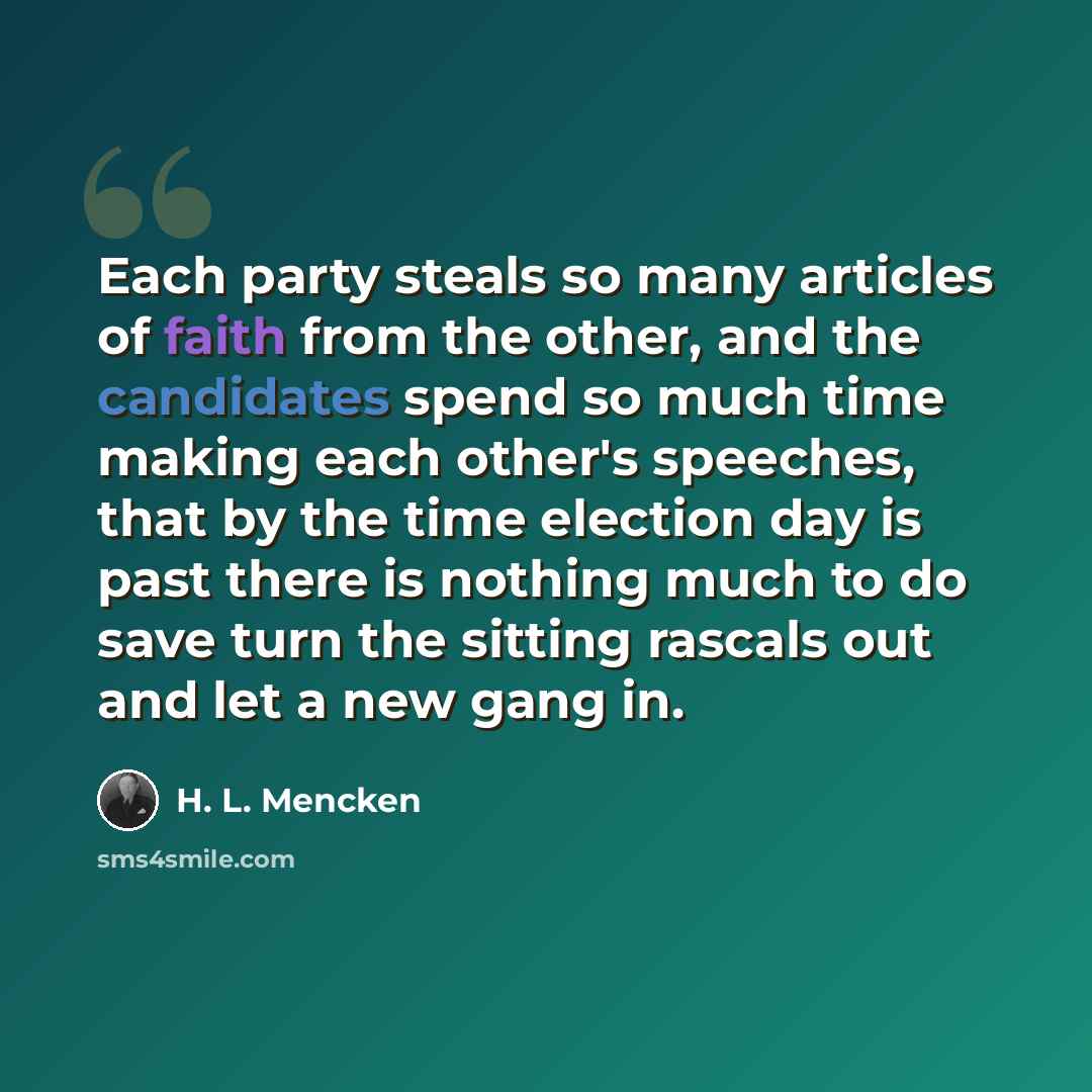 “Each party steals so many articles of faith from the other, and the candidates spend so much time making each other's speeches, that by the time election day is past there is nothing much to do save turn the sitting rascals out and let a new gang in.” quote by H. L. Mencken