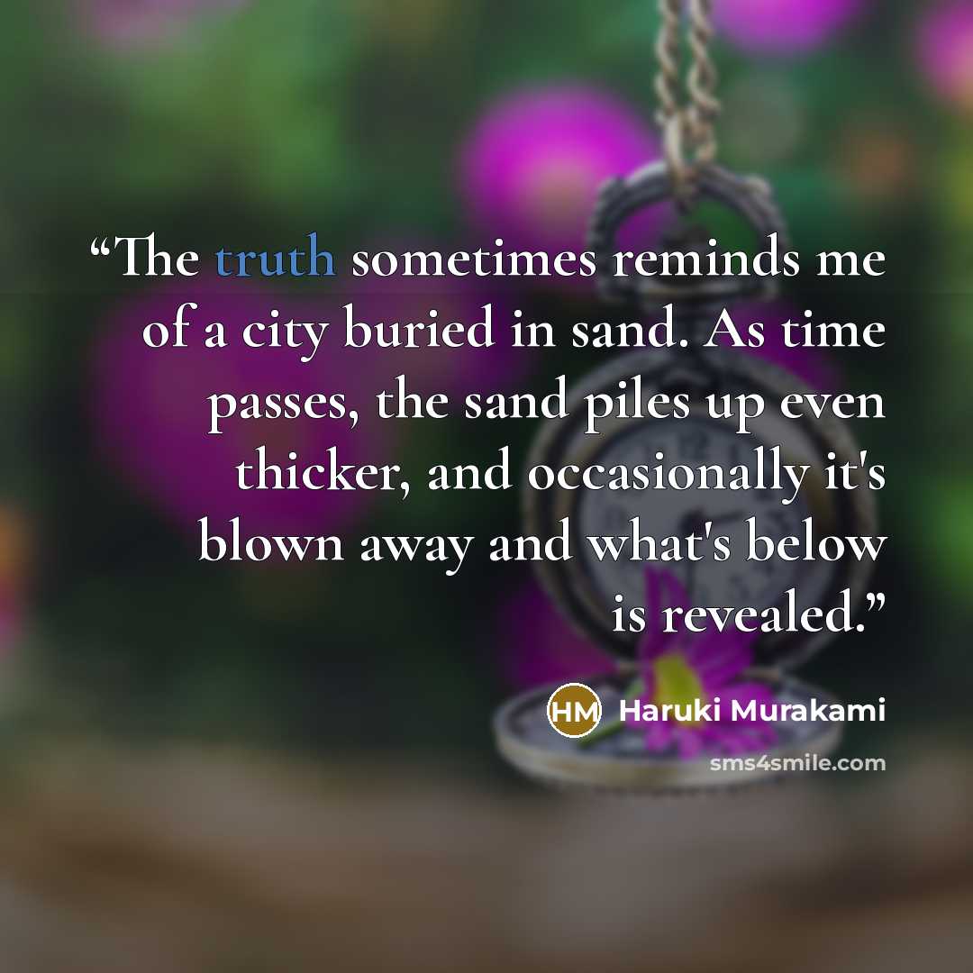 “The truth sometimes reminds me of a city buried in sand. As time passes, the sand piles up even thicker, and occasionally it's blown away and what's below is revealed.” quote by Haruki Murakami