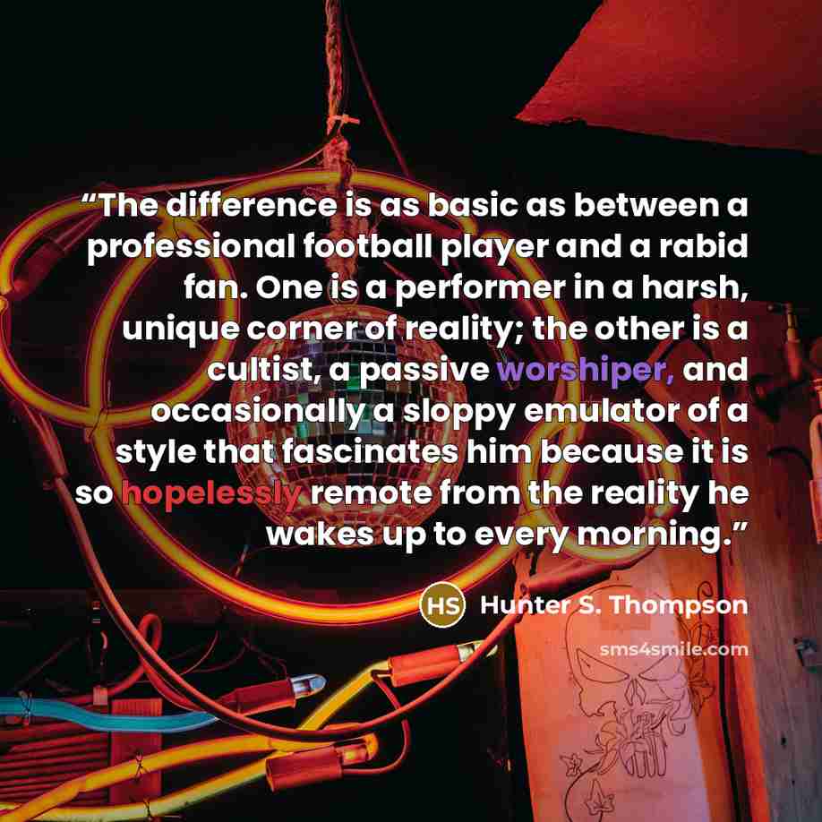 “The difference is as basic as between a professional football player and a rabid fan. One is a performer in a harsh, unique corner of reality; the other is a cultist, a passive worshiper, and occasionally a sloppy emulator of a style that fascinates him because it is so hopelessly remote from the…” quote by Hunter S. Thompson