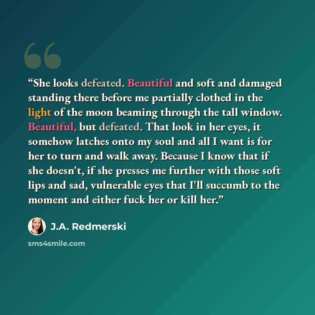 “She looks defeated. Beautiful and soft and damaged standing there before me partially clothed in the light of the moon beaming through the tall window. Beautiful, but defeated. That look in her eyes, it somehow latches onto my soul and all I want is for her to turn and walk away. Because I know…” quote by J.A. Redmerski