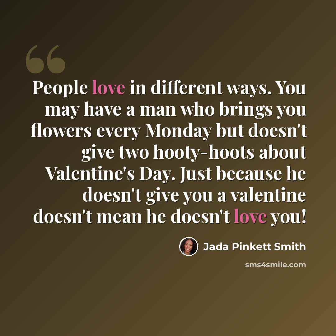 “People love in different ways. You may have a man who brings you flowers every Monday but doesn't give two hooty-hoots about Valentine's Day. Just because he doesn't give you a valentine doesn't mean he doesn't love you!” quote by Jada Pinkett Smith