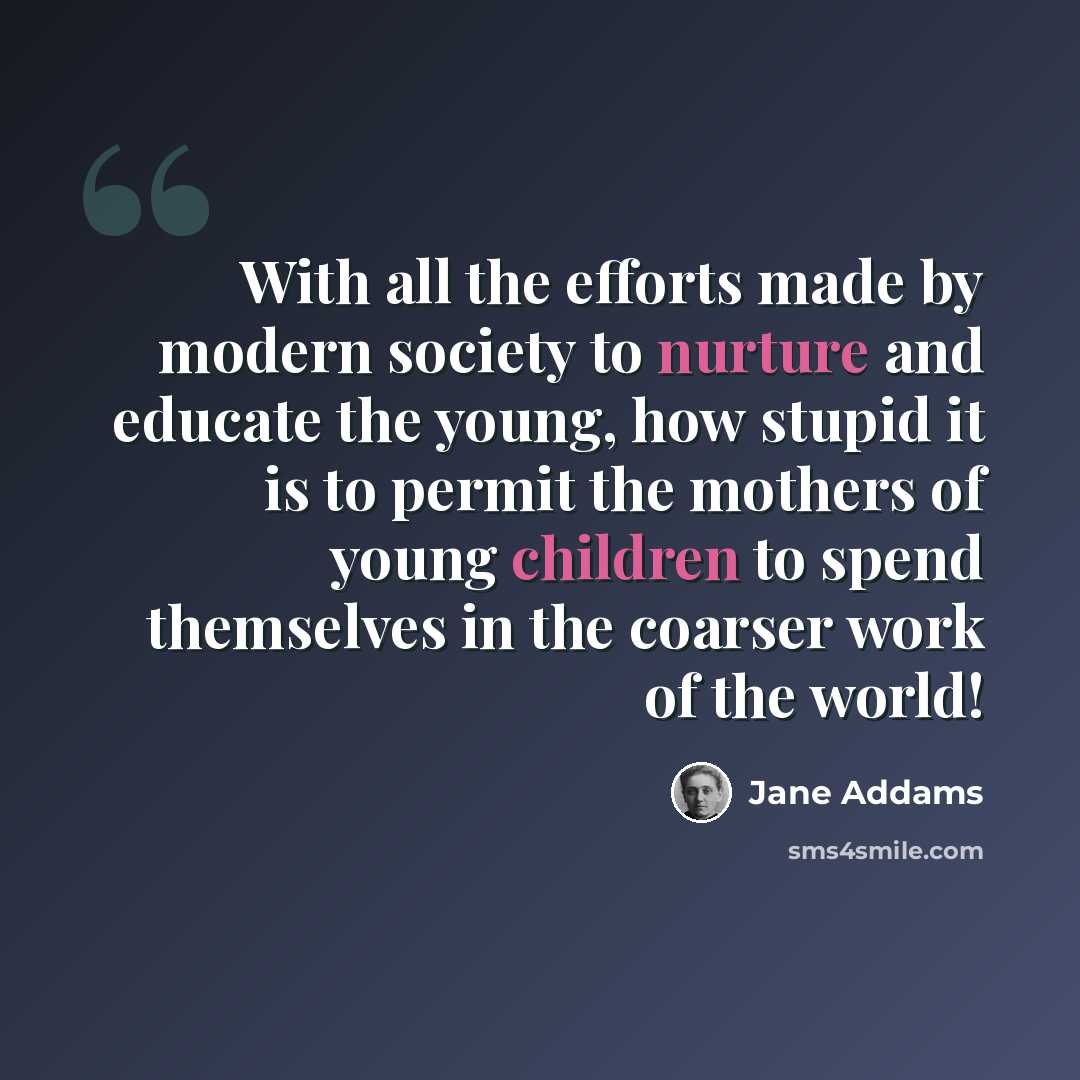 “With all the efforts made by modern society to nurture and educate the young, how stupid it is to permit the mothers of young children to spend themselves in the coarser work of the world!” quote by Jane Addams