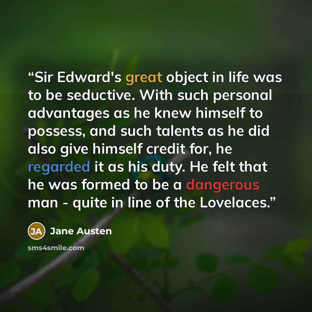 “Sir Edward's great object in life was to be seductive. With such personal advantages as he knew himself to possess, and such talents as he did also give himself credit for, he regarded it as his duty. He felt that he was formed to be a dangerous man - quite in line of the Lovelaces.” quote by Jane Austen