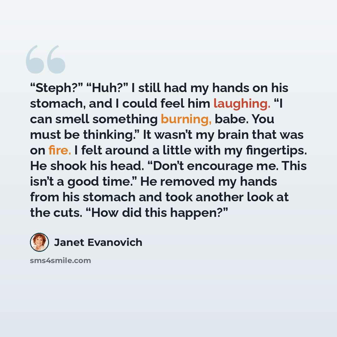 “Steph?” “Huh?” I still had my hands on his stomach, and I could feel him laughing. “I can smell something burning, babe. You must be thinking.” It wasn’t my brain that was on fire. I felt around a little with my fingertips. He shook his head. “Don’t encourage me. This isn’t a good time.” He…” quote by Janet Evanovich