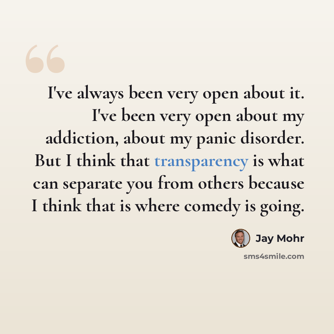 “I've always been very open about it. I've been very open about my addiction, about my panic disorder. But I think that transparency is what can separate you from others because I think that is where comedy is going.” quote by Jay Mohr