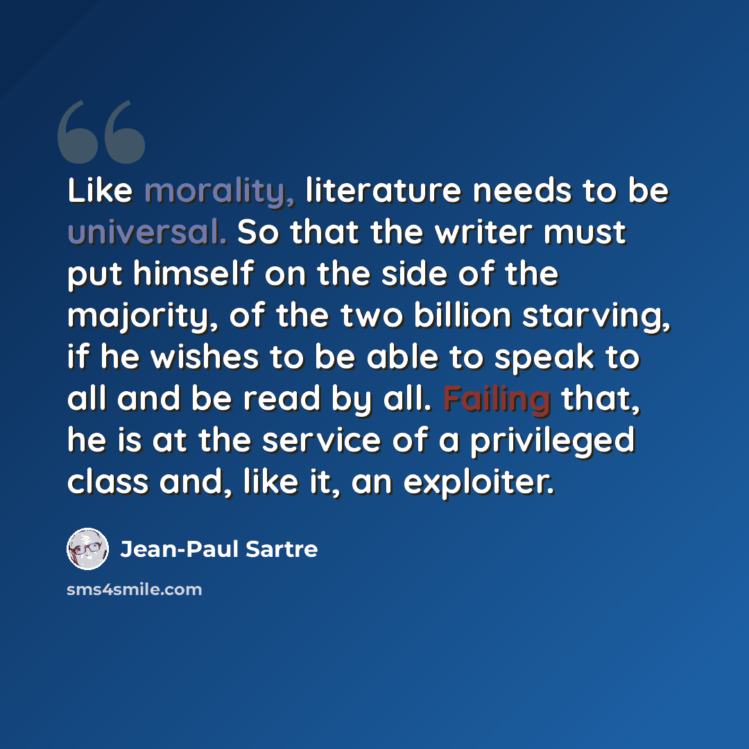 “Like morality, literature needs to be universal. So that the writer must put himself on the side of the majority, of the two billion starving, if he wishes to be able to speak to all and be read by all. Failing that, he is at the service of a privileged class and, like it, an exploiter.” quote by Jean-Paul Sartre