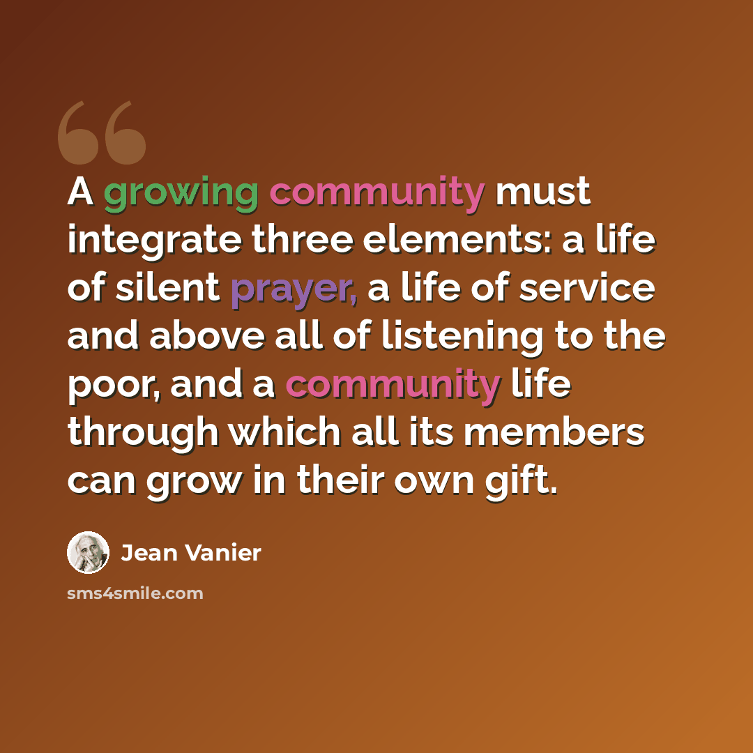 “A growing community must integrate three elements: a life of silent prayer, a life of service and above all of listening to the poor, and a community life through which all its members can grow in their own gift.” quote by Jean Vanier