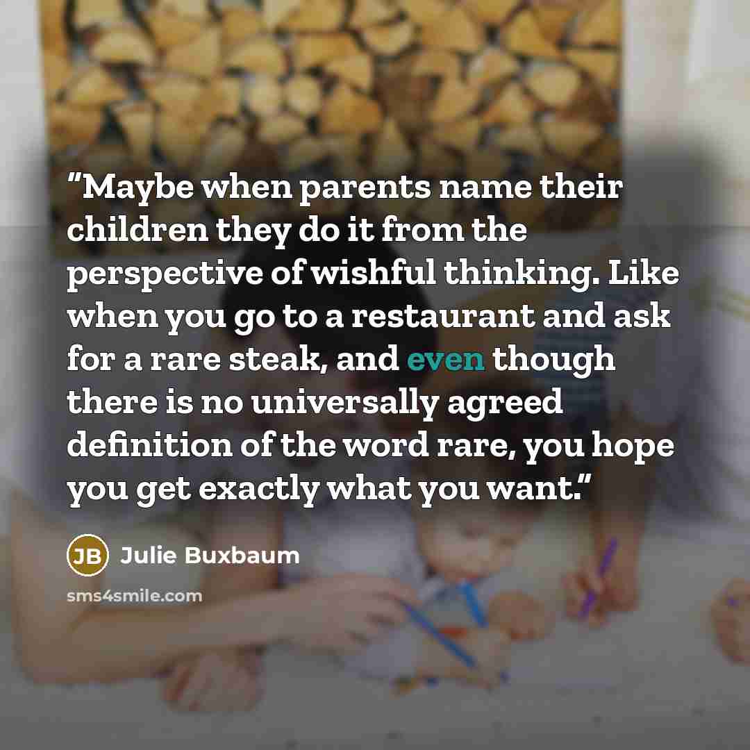 “Maybe when parents name their children they do it from the perspective of wishful thinking. Like when you go to a restaurant and ask for a rare steak, and even though there is no universally agreed definition of the word rare, you hope you get exactly what you want.” quote by Julie Buxbaum